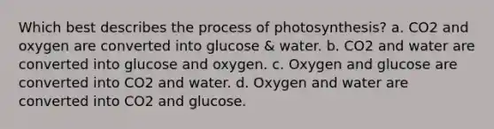 Which best describes the process of photosynthesis? a. CO2 and oxygen are converted into glucose & water. b. CO2 and water are converted into glucose and oxygen. c. Oxygen and glucose are converted into CO2 and water. d. Oxygen and water are converted into CO2 and glucose.