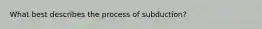 What best describes the process of subduction?