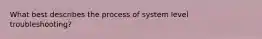 What best describes the process of system level troubleshooting?