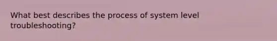 What best describes the process of system level troubleshooting?