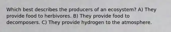 Which best describes the producers of an ecosystem? A) They provide food to herbivores. B) They provide food to decomposers. C) They provide hydrogen to the atmosphere.