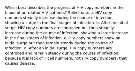 Which best describes the progress of HIV copy numbers in the blood of untreated HIV patients? Select one: a. HIV copy numbers steadily increase during the course of infection, showing a surge in the final stages of infection. b. After an initial surge, HIV copy numbers are controlled but then steadily increase during the course of infection, showing a large increase in the final stages of infection. c. HIV copy numbers show an initial surge but then remain steady during the course of infection. d. After an initial surge, HIV copy numbers are controlled and remain steady during the course of infection, because it is lack of T cell numbers, not HIV copy numbers, that causes disease.