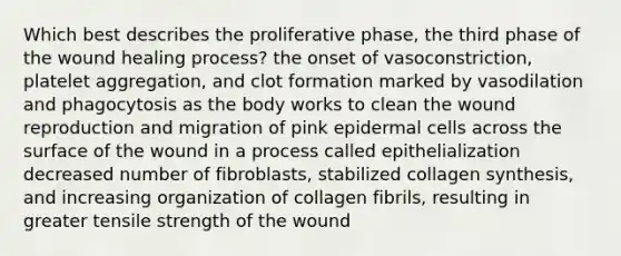 Which best describes the proliferative phase, the third phase of the wound healing process? the onset of vasoconstriction, platelet aggregation, and clot formation marked by vasodilation and phagocytosis as the body works to clean the wound reproduction and migration of pink epidermal cells across the surface of the wound in a process called epithelialization decreased number of fibroblasts, stabilized collagen synthesis, and increasing organization of collagen fibrils, resulting in greater tensile strength of the wound