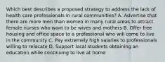 Which best describes a proposed strategy to address the lack of health care professionals in rural communities? A. Advertise that there are more men than women in many rural areas to attract female nurses who want to be wives and mothers B. Offer free housing and office space to a professional who will come to live in the community C. Pay extremely high salaries to professionals willing to relocate D. Support local students obtaining an education while continuing to live at home