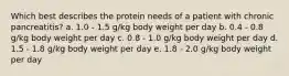 Which best describes the protein needs of a patient with chronic pancreatitis? a. 1.0 - 1.5 g/kg body weight per day b. 0.4 - 0.8 g/kg body weight per day c. 0.8 - 1.0 g/kg body weight per day d. 1.5 - 1.8 g/kg body weight per day e. 1.8 - 2.0 g/kg body weight per day