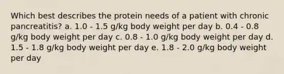 Which best describes the protein needs of a patient with chronic pancreatitis? a. 1.0 - 1.5 g/kg body weight per day b. 0.4 - 0.8 g/kg body weight per day c. 0.8 - 1.0 g/kg body weight per day d. 1.5 - 1.8 g/kg body weight per day e. 1.8 - 2.0 g/kg body weight per day