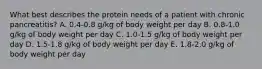 What best describes the protein needs of a patient with chronic pancreatitis? A. 0.4-0.8 g/kg of body weight per day B. 0.8-1.0 g/kg of body weight per day C. 1.0-1.5 g/kg of body weight per day D. 1.5-1.8 g/kg of body weight per day E. 1.8-2.0 g/kg of body weight per day