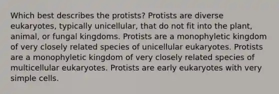 Which best describes the protists? Protists are diverse eukaryotes, typically unicellular, that do not fit into the plant, animal, or fungal kingdoms. Protists are a monophyletic kingdom of very closely related species of unicellular eukaryotes. Protists are a monophyletic kingdom of very closely related species of multicellular eukaryotes. Protists are early eukaryotes with very simple cells.