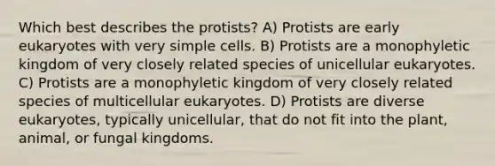 Which best describes the protists? A) Protists are early eukaryotes with very simple cells. B) Protists are a monophyletic kingdom of very closely related species of unicellular eukaryotes. C) Protists are a monophyletic kingdom of very closely related species of multicellular eukaryotes. D) Protists are diverse eukaryotes, typically unicellular, that do not fit into the plant, animal, or fungal kingdoms.