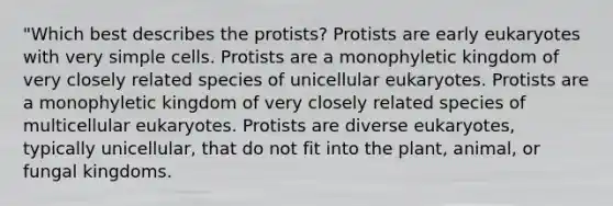 "Which best describes the protists? Protists are early eukaryotes with very simple cells. Protists are a monophyletic kingdom of very closely related species of unicellular eukaryotes. Protists are a monophyletic kingdom of very closely related species of multicellular eukaryotes. Protists are diverse eukaryotes, typically unicellular, that do not fit into the plant, animal, or fungal kingdoms.