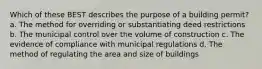 Which of these BEST describes the purpose of a building permit? a. The method for overriding or substantiating deed restrictions b. The municipal control over the volume of construction c. The evidence of compliance with municipal regulations d. The method of regulating the area and size of buildings