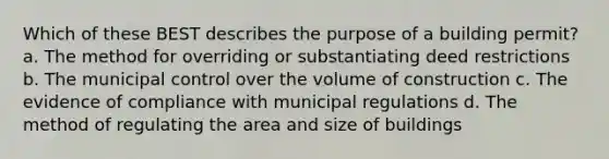 Which of these BEST describes the purpose of a building permit? a. The method for overriding or substantiating deed restrictions b. The municipal control over the volume of construction c. The evidence of compliance with municipal regulations d. The method of regulating the area and size of buildings