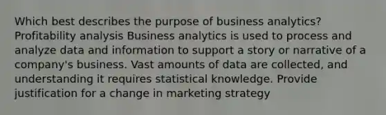 Which best describes the purpose of business analytics? Profitability analysis Business analytics is used to process and analyze data and information to support a story or narrative of a company's business. Vast amounts of data are collected, and understanding it requires statistical knowledge. Provide justification for a change in marketing strategy