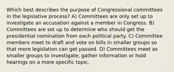 Which best describes the purpose of Congressional committees in the legislative process? A) Committees are only set up to investigate an accusation against a member in Congress. B) Committees are set up to determine who should get the presidential nomination from each political party. C) Committee members meet to draft and vote on bills in smaller groups so that more legislation can get passed. D) Committees meet as smaller groups to investigate, gather information or hold hearings on a more specific topic.