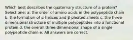 Which best describes the quaternary structure of a protein? Select one: a. the order of amino acids in the polypeptide chain b. the formation of α-helices and β-pleated sheets c. the three-dimensional structure of multiple polypeptides into a functional protein d. the overall three-dimensional shape of a single polypeptide chain e. All answers are correct.