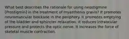 What best describes the rationale for using neostigmine [Prostigmin] in the treatment of myasthenia gravis? It promotes neuromuscular blockade in the periphery. It promotes emptying of the bladder and sphincter relaxation. It reduces intraocular pressure and protects the optic nerve. It increases the force of skeletal muscle contraction.