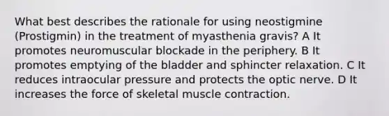 What best describes the rationale for using neostigmine (Prostigmin) in the treatment of myasthenia gravis? A It promotes neuromuscular blockade in the periphery. B It promotes emptying of the bladder and sphincter relaxation. C It reduces intraocular pressure and protects the optic nerve. D It increases the force of skeletal muscle contraction.