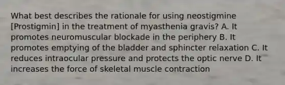 What best describes the rationale for using neostigmine [Prostigmin] in the treatment of myasthenia gravis? A. It promotes neuromuscular blockade in the periphery B. It promotes emptying of the bladder and sphincter relaxation C. It reduces intraocular pressure and protects the optic nerve D. It increases the force of skeletal muscle contraction