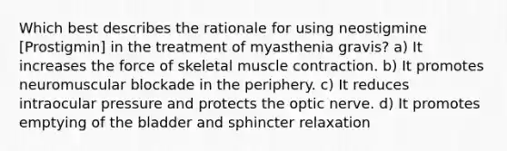 Which best describes the rationale for using neostigmine [Prostigmin] in the treatment of myasthenia gravis? a) It increases the force of skeletal muscle contraction. b) It promotes neuromuscular blockade in the periphery. c) It reduces intraocular pressure and protects the optic nerve. d) It promotes emptying of the bladder and sphincter relaxation