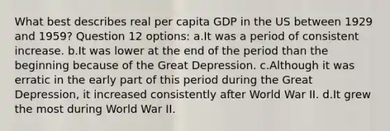 What best describes real per capita GDP in the US between 1929 and 1959? Question 12 options: a.It was a period of consistent increase. b.It was lower at the end of the period than the beginning because of the Great Depression. c.Although it was erratic in the early part of this period during the Great Depression, it increased consistently after World War II. d.It grew the most during World War II.