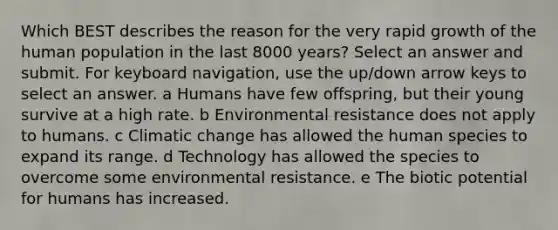 Which BEST describes the reason for the very rapid growth of the human population in the last 8000 years? Select an answer and submit. For keyboard navigation, use the up/down arrow keys to select an answer. a Humans have few offspring, but their young survive at a high rate. b Environmental resistance does not apply to humans. c Climatic change has allowed the human species to expand its range. d Technology has allowed the species to overcome some environmental resistance. e The biotic potential for humans has increased.