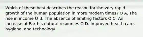 Which of these best describes the reason for the very rapid growth of the human population in more modern times? O A. The rise in income O B. The absence of limiting factors O C. An increase of Earth's natural resources O D. Improved health care, hygiene, and technology