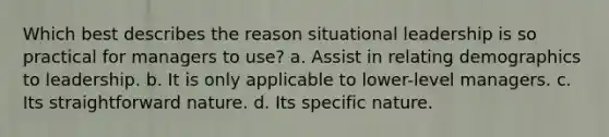 Which best describes the reason situational leadership is so practical for managers to use? a. Assist in relating demographics to leadership. b. It is only applicable to lower-level managers. c. Its straightforward nature. d. Its specific nature.