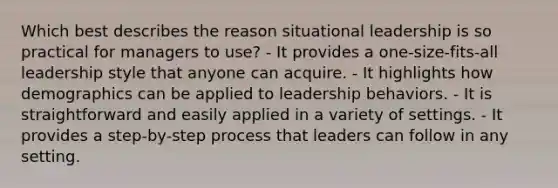 Which best describes the reason situational leadership is so practical for managers to use? - It provides a one-size-fits-all leadership style that anyone can acquire. - It highlights how demographics can be applied to leadership behaviors. - It is straightforward and easily applied in a variety of settings. - It provides a step-by-step process that leaders can follow in any setting.