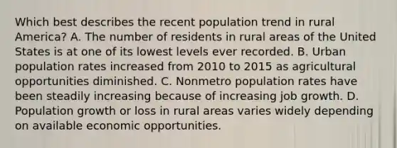 Which best describes the recent population trend in rural America? A. The number of residents in rural areas of the United States is at one of its lowest levels ever recorded. B. Urban population rates increased from 2010 to 2015 as agricultural opportunities diminished. C. Nonmetro population rates have been steadily increasing because of increasing job growth. D. Population growth or loss in rural areas varies widely depending on available economic opportunities.