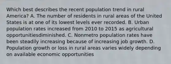 Which best describes the recent population trend in rural America? A. The number of residents in rural areas of the United States is at one of its lowest levels ever recorded. B. Urban population rates increased from 2010 to 2015 as agricultural opportunitiesdiminished. C. Nonmetro population rates have been steadily increasing because of increasing job growth. D. Population growth or loss in rural areas varies widely depending on available economic opportunities