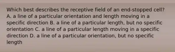 Which best describes the receptive field of an end-stopped cell? A. a line of a particular orientation and length moving in a specific direction B. a line of a particular length, but no specific orientation C. a line of a particular length moving in a specific direction D. a line of a particular orientation, but no specific length