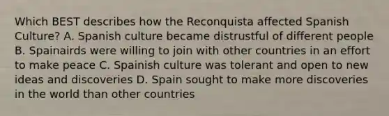 Which BEST describes how the Reconquista affected Spanish Culture? A. Spanish culture became distrustful of different people B. Spainairds were willing to join with other countries in an effort to make peace C. Spainish culture was tolerant and open to new ideas and discoveries D. Spain sought to make more discoveries in the world than other countries