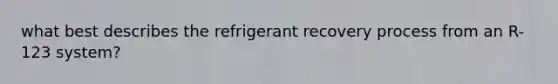 what best describes the refrigerant recovery process from an R-123 system?