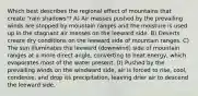 Which best describes the regional effect of mountains that create "rain shadows"? A) Air masses pushed by the prevailing winds are stopped by mountain ranges and the moisture is used up in the stagnant air masses on the leeward side. B) Deserts create dry conditions on the leeward side of mountain ranges. C) The sun illuminates the leeward (downwind) side of mountain ranges at a more direct angle, converting to heat energy, which evaporates most of the water present. D) Pushed by the prevailing winds on the windward side, air is forced to rise, cool, condense, and drop its precipitation, leaving drier air to descend the leeward side.