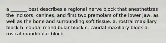 a _______ best describes a regional nerve block that anesthetizes the incisors, canines, and first two premolars of the lower jaw, as well as the bone and surrounding soft tissue. a. rostral maxillary block b. caudal mandibular block c. caudal maxillary block d. rostral mandibular block