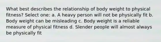 What best describes the relationship of body weight to physical fitness? Select one: a. A heavy person will not be physically fit b. Body weight can be misleading c. Body weight is a reliable measure of physical fitness d. Slender people will almost always be physically fit