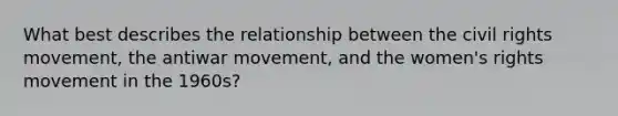 What best describes the relationship between <a href='https://www.questionai.com/knowledge/kwq766eC44-the-civil-rights-movement' class='anchor-knowledge'>the civil rights movement</a>, the antiwar movement, and the women's rights movement in the 1960s?