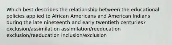 Which best describes the relationship between the educational policies applied to African Americans and American Indians during the late nineteenth and early twentieth centuries? exclusion/assimilation assimilation/reeducation exclusion/reeducation inclusion/exclusion