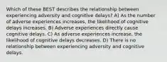 Which of these BEST describes the relationship between experiencing adversity and cognitive delays? A) As the number of adverse experiences increases, the likelihood of cognitive delays increases. B) Adverse experiences directly cause cognitive delays. C) As adverse experiences increase, the likelihood of cognitive delays decreases. D) There is no relationship between experiencing adversity and cognitive delays.