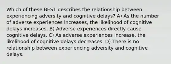 Which of these BEST describes the relationship between experiencing adversity and cognitive delays? A) As the number of adverse experiences increases, the likelihood of cognitive delays increases. B) Adverse experiences directly cause cognitive delays. C) As adverse experiences increase, the likelihood of cognitive delays decreases. D) There is no relationship between experiencing adversity and cognitive delays.