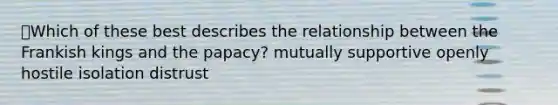 Which of these best describes the relationship between the Frankish kings and the papacy? mutually supportive openly hostile isolation distrust