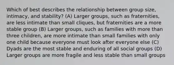 Which of best describes the relationship between group size, intimacy, and stability? (A) Larger groups, such as fraternities, are less intimate than small cliques, but fraternities are a more stable group (B) Larger groups, such as families with more than three children, are more intimate than small families with only one child because everyone must look after everyone else (C) Dyads are the most stable and enduring of all social groups (D) Larger groups are more fragile and less stable than small groups