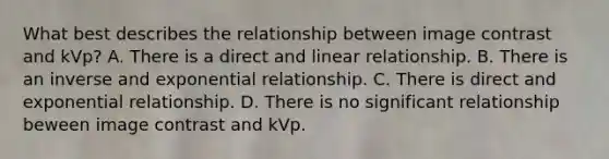 What best describes the relationship between image contrast and kVp? A. There is a direct and linear relationship. B. There is an inverse and exponential relationship. C. There is direct and exponential relationship. D. There is no significant relationship beween image contrast and kVp.