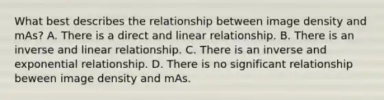 What best describes the relationship between image density and mAs? A. There is a direct and linear relationship. B. There is an inverse and linear relationship. C. There is an inverse and exponential relationship. D. There is no significant relationship beween image density and mAs.