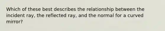 Which of these best describes the relationship between the incident ray, the reflected ray, and the normal for a curved mirror?