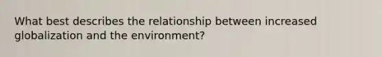 What best describes the relationship between increased globalization and the environment?