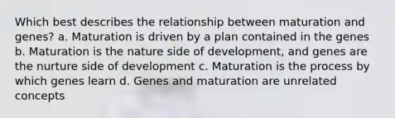 Which best describes the relationship between maturation and genes? a. Maturation is driven by a plan contained in the genes b. Maturation is the nature side of development, and genes are the nurture side of development c. Maturation is the process by which genes learn d. Genes and maturation are unrelated concepts