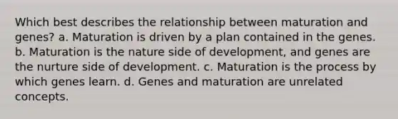 Which best describes the relationship between maturation and genes? a. Maturation is driven by a plan contained in the genes. b. Maturation is the nature side of development, and genes are the nurture side of development. c. Maturation is the process by which genes learn. d. Genes and maturation are unrelated concepts.