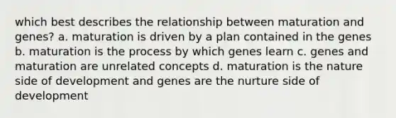 which best describes the relationship between maturation and genes? a. maturation is driven by a plan contained in the genes b. maturation is the process by which genes learn c. genes and maturation are unrelated concepts d. maturation is the nature side of development and genes are the nurture side of development