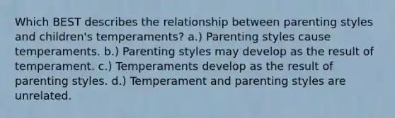 ​Which BEST describes the relationship between parenting styles and children's temperaments? ​a.) Parenting styles cause temperaments. b.) Parenting styles may develop as the result of temperament. ​c.) Temperaments develop as the result of parenting styles. ​d.) Temperament and parenting styles are unrelated.